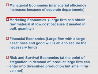 Managerial Economies (managerial efficiency
increases because of separate departments)
Marketing Economies. (Large firm can obtain
raw material at low cost because it needed in
bulk quantity.)
Financial Economies (Large firm with a large
asset base and good will is able to secure the
necessary funds.
Risk and Survival Economies (at the point of
stagnation in demand of product large firm can
enter into diversified production but small firm
can not)
 