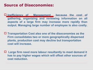 Source of Diseconomies:
 Inefficiency of Management because the cost of
gathering, organizing and reviewing information on all
aspects of a large firm may increase more rapidly than
output. Managing large number of employee is also costly.
 Transportation Cost also one of the diseconomies as the
Firm consolidates two or more geographically dispersed
plants, production cost may decline but transportation
cost will increase.
 Large firm need more labour resultantly to meet demand it
has to pay higher wages which will offset other sources of
cost reduction.
 