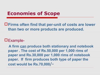 Economies of Scope
Firms often find that per-unit of costs are lower
than two or more products are produced.
Example-
A firm can produce both stationary and notebook
paper . The cost of Rs.50,000 per 1,000 rims of
paper and Rs.30,000 per 1,000 rims of notebook
paper. If firm produces both type of paper the
cost would be Rs.70,000/-
 
