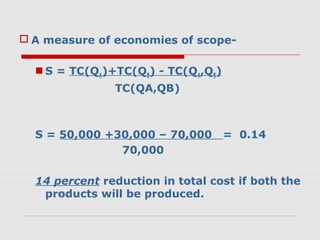  A measure of economies of scope-
 S = TC(QA)+TC(QB) - TC(QA,QB)
TC(QA,QB)
S = 50,000 +30,000 – 70,000 = 0.14
70,000
14 percent reduction in total cost if both the
products will be produced.
 