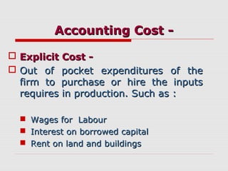 Accounting Cost -Accounting Cost -
 Explicit Cost -Explicit Cost -
 Out of pocket expenditures of theOut of pocket expenditures of the
firm to purchase or hire the inputsfirm to purchase or hire the inputs
requires in production. Such as :requires in production. Such as :
 Wages for LabourWages for Labour
 Interest on borrowed capitalInterest on borrowed capital
 Rent on land and buildingsRent on land and buildings
 