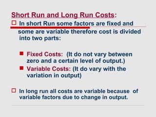 Short Run and Long Run Costs:
 In short Run some factors are fixed and
some are variable therefore cost is divided
into two parts:
 Fixed Costs: (It do not vary between
zero and a certain level of output.)
 Variable Costs: (It do vary with the
variation in output)
 In long run all costs are variable because of
variable factors due to change in output.
 