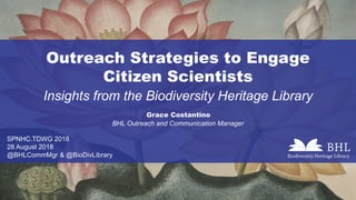 Outreach Strategies to Engage
Citizen Scientists
Insights from the Biodiversity Heritage Library
Grace Costantino
SPNHC.TDWG 2018
28 August 2018
@BHLCommMgr & @BioDivLibrary
BHL Outreach and Communication Manager
 