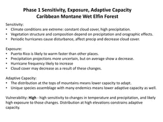 Phase 1 Sensitivity, Exposure, Adaptive Capacity
Caribbean Montane Wet Elfin Forest
Sensitivity:
• Climate conditions are extreme: constant cloud cover, high precipitation.
• Vegetation structure and composition depend on precipitation and orographic effects.
• Periodic hurricanes cause disturbance, affect precip and decrease cloud cover.
Exposure:
• Puerto Rico is likely to warm faster than other places.
• Precipitation projections more uncertain, but on average show a decrease.
• Hurricane frequency likely to increase
• Cloud cover may decrease as a result of these changes.
Adaptive Capacity:
• The distribution at the tops of mountains means lower capacity to adapt.
• Unique species assemblage with many endemics means lower adaptive capacity as well.
Vulnerability: High - high sensitivity to changes in temperature and precipitation, and likely
high exposure to those changes. Distribution at high elevations constrains adaptive
capacity.
 