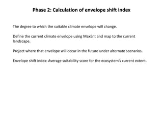 Phase 2: Calculation of envelope shift index
The degree to which the suitable climate envelope will change.
Define the current climate envelope using MaxEnt and map to the current
landscape.
Project where that envelope will occur in the future under alternate scenarios.
Envelope shift index: Average suitability score for the ecosystem’s current extent.
 