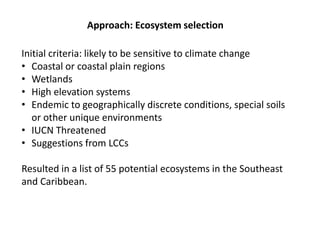 Approach: Ecosystem selection
Initial criteria: likely to be sensitive to climate change
• Coastal or coastal plain regions
• Wetlands
• High elevation systems
• Endemic to geographically discrete conditions, special soils
or other unique environments
• IUCN Threatened
• Suggestions from LCCs
Resulted in a list of 55 potential ecosystems in the Southeast
and Caribbean.
 