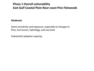 Phase 1 Overall vulnerability
East Gulf Coastal Plain Near-coast Pine Flatwoods
Moderate
Some sensitivity and exposure, especially to changes in
fires, hurricanes, hydrology, and sea level.
Substantial adaptive capacity.
 