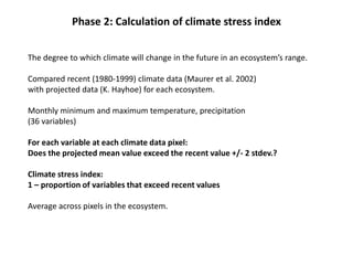Phase 2: Calculation of climate stress index
The degree to which climate will change in the future in an ecosystem’s range.
Compared recent (1980-1999) climate data (Maurer et al. 2002)
with projected data (K. Hayhoe) for each ecosystem.
Monthly minimum and maximum temperature, precipitation
(36 variables)
For each variable at each climate data pixel:
Does the projected mean value exceed the recent value +/- 2 stdev.?
Climate stress index:
1 – proportion of variables that exceed recent values
Average across pixels in the ecosystem.
 