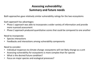 Assessing vulnerability:
Summary and future needs
Both approaches gave relatively similar vulnerability ratings for the two ecosystems
Each approach has advantages:
• Phase 1 approach was able to incorporate a wider variety of information and provide
more nuanced assessment
• Phase 2 approach produced quantitative scores that could be compared to one another
Need to incorporate:
• Species interactions
• Feedbacks and interactions among vulnerability components
Need to consider:
• Individual responses to climate change: ecosystems will not likely change as a unit
• Assessing vulnerability for ecosystems is more complex than for species
• What is the desired future condition?
• Focus on major species and ecological processes?
 
