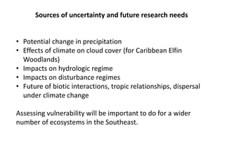 Sources of uncertainty and future research needs
• Potential change in precipitation
• Effects of climate on cloud cover (for Caribbean Elfin
Woodlands)
• Impacts on hydrologic regime
• Impacts on disturbance regimes
• Future of biotic interactions, tropic relationships, dispersal
under climate change
Assessing vulnerability will be important to do for a wider
number of ecosystems in the Southeast.
 