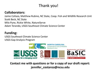 Thank you!
Collaborators:
Jaime Collazo, Matthew Rubino, NC State, Coop. Fish and Wildlife Research Unit
Scott Beck, NC State
Milo Pyne, Rickie White, NatureServe
Adam Terando, USGS Southeast Climate Science Center
Funding:
USGS Southeast Climate Science Center
USGS Gap Analysis Program
Contact me with questions or for a copy of our draft report:
jennifer_costanza@ncsu.edu
 
