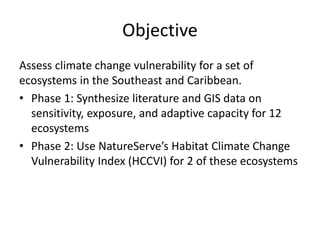 Objective
Assess climate change vulnerability for a set of
ecosystems in the Southeast and Caribbean.
• Phase 1: Synthesize literature and GIS data on
sensitivity, exposure, and adaptive capacity for 12
ecosystems
• Phase 2: Use NatureServe’s Habitat Climate Change
Vulnerability Index (HCCVI) for 2 of these ecosystems
 