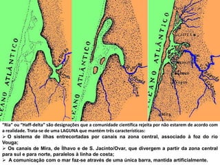 “Ria” ou “Haff-delta” são designações que a comunidade científica rejeita por não estarem de acordo com
a realidade. Trata-se de uma LAGUNA que mantém três características:
 O sistema de ilhas entrecortadas por canais na zona central, associado à foz do rio
Vouga;
 Os canais de Mira, de Ílhavo e de S. Jacinto/Ovar, que divergem a partir da zona central
para sul e para norte, paralelos à linha de costa;
 A comunicação com o mar faz-se através de uma única barra, mantida artificialmente.
 