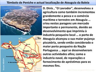 Tômbolo de Peniche e actual localização de Atouguia da Baleia
D. Dinis , "O Lavrador", desenvolveu a
agricultura como também incrementou
grandemente a pesca e o comércio
marítimo e terrestre em Atouguia …
criou nestas paragens um mercado
importante e permanente, devido ao
desenvolvimento que imprimiu à
industria pesqueira local … o porto de
Atouguia alcançou a sua maior pujança
piscatória, sendo então considerado o
maior porto pesqueiro da Nação
Portuguesa … aqui se desenvolveram
outras actividades afins; como a
industria naval, de reparações e
fornecimento de apréstimos para os
mesmos fins.
http://www.atouguiadabaleia.net/
 