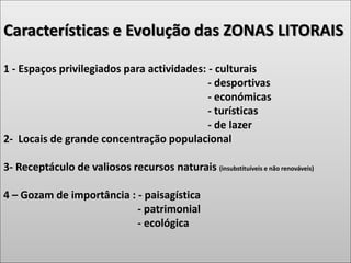 Características e Evolução das ZONAS LITORAIS
1 - Espaços privilegiados para actividades: - culturais
- desportivas
- económicas
- turísticas
- de lazer
2- Locais de grande concentração populacional
3- Receptáculo de valiosos recursos naturais (insubstituíveis e não renováveis)
4 – Gozam de importância : - paisagística
- patrimonial
- ecológica
 