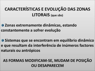 CARACTERÍSTICAS E EVOLUÇÃO DAS ZONAS
LITORAIS (que são)
Zonas extremamente dinâmicas, estando
constantemente a sofrer evolução
Sistemas que se encontram em equilíbrio dinâmico
e que resultam da interferência de inúmeros factores
naturais ou antrópicos
AS FORMAS MODIFICAM-SE, MUDAM DE POSIÇÃO
OU DESAPARECEM
 