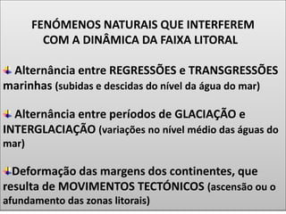 FENÓMENOS NATURAIS QUE INTERFEREM
COM A DINÂMICA DA FAIXA LITORAL
Alternância entre REGRESSÕES e TRANSGRESSÕES
marinhas (subidas e descidas do nível da água do mar)
Alternância entre períodos de GLACIAÇÃO e
INTERGLACIAÇÃO (variações no nível médio das águas do
mar)
Deformação das margens dos continentes, que
resulta de MOVIMENTOS TECTÓNICOS (ascensão ou o
afundamento das zonas litorais)
 