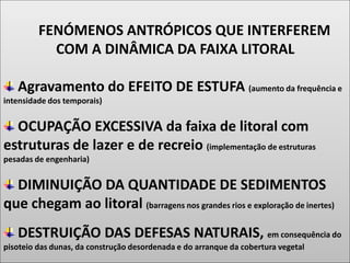 FENÓMENOS ANTRÓPICOS QUE INTERFEREM
COM A DINÂMICA DA FAIXA LITORAL
Agravamento do EFEITO DE ESTUFA (aumento da frequência e
intensidade dos temporais)
OCUPAÇÃO EXCESSIVA da faixa de litoral com
estruturas de lazer e de recreio (implementação de estruturas
pesadas de engenharia)
DIMINUIÇÃO DA QUANTIDADE DE SEDIMENTOS
que chegam ao litoral (barragens nos grandes rios e exploração de inertes)
DESTRUIÇÃO DAS DEFESAS NATURAIS, em consequência do
pisoteio das dunas, da construção desordenada e do arranque da cobertura vegetal
 