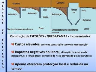 Construção de ESPORÕES e QUEBRAS-MAR - Inconvenientes:
Custos elevados, tanto na construção como na manutenção
Impactos negativos no litoral, alteração da estética da
paisagem, e, a longo prazo, aumento de risco provocado pelas estruturas
Apenas oferecem protecção local e reduzida no
tempo
M
E
D
I
D
A
S
D
E
P
R
E
V
E
N
Ç
Ã
O
 