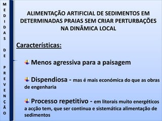 ALIMENTAÇÃO ARTIFICIAL DE SEDIMENTOS EM
DETERMINADAS PRAIAS SEM CRIAR PERTURBAÇÕES
NA DINÂMICA LOCAL
Características:
Menos agressiva para a paisagem
Dispendiosa - mas é mais económica do que as obras
de engenharia
Processo repetitivo - em litorais muito energéticos
a acção tem, que ser continua e sistemática alimentação de
sedimentos
M
E
D
I
D
A
S
D
E
P
R
E
V
E
N
Ç
Ã
O
 