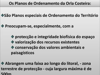 Os Planos de Ordenamento da Orla Costeira:
São Planos especiais de Ordenamento do Território
Preocupam-se, especialmente, com a
protecção e integridade biofísica do espaço
valorização dos recursos existentes
conservação dos valores ambientais e
paisagísticos
Abrangem uma faixa ao longo do litoral, - zona
terrestre de protecção - cuja largura máxima é de
 