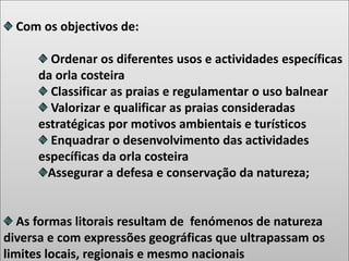Com os objectivos de:
Ordenar os diferentes usos e actividades específicas
da orla costeira
Classificar as praias e regulamentar o uso balnear
Valorizar e qualificar as praias consideradas
estratégicas por motivos ambientais e turísticos
Enquadrar o desenvolvimento das actividades
específicas da orla costeira
Assegurar a defesa e conservação da natureza;
As formas litorais resultam de fenómenos de natureza
diversa e com expressões geográficas que ultrapassam os
limites locais, regionais e mesmo nacionais
 