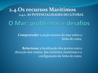 2.4.Os recursos Marítimos 
2.4.1. AS POTENCIALIDADES DO LITORAL 
Compreender a acção erosiva do mar sobre a 
linha de costa; 
Relacionar a localização dos portos com a 
direcção dos ventos, das correntes marítimas e a 
configuração da linha de costa; 
 
