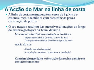 A Acção do Mar na linha de costa 
 A linha de costa portuguesa tem cerca de 832Km e é 
essencialmente rectilínea com reentrâncias para a 
construção de portos. 
 O seu traçado resultou das sucessivas alterações ao longo 
da história geológica da Terra, devido a: 
Movimentos tectónicos e variações climáticas 
Regressões marinhas ( descida o nível do mar) 
Transgressões marinhas (subida das águas do mar) 
Acção do mar 
Abrasão marinha (desgaste) 
Acumulação marinha ( transporte e acumulação) 
Constituição geológica e formação das rochas q estão em 
contacto com o mar 
 
