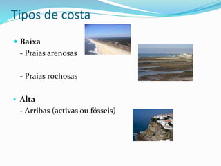 Tipos de costa 
 Baixa 
- Praias arenosas 
- Praias rochosas 
• Alta 
- Arribas (activas ou fósseis) 
 