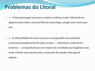 Problemas do Litoral 
 1- O litoral português encontra-se sujeito a violenta erosão. Sobretudo em 
algumas zonas onde o recuo da linha de costa chega a atingir cinco metros por 
ano. 
 2- À vulnerabilidade da nossa costa tem correspondido uma acelerada 
concentração populacional de todos os tipos — urbanísticos, industriais e 
turísticos — acompanhada por um conjunto de actividades que fragilizam mais 
ainda o litoral: extracção de areias, construção de estradas, descarga de 
esgotos... 
 