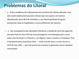 Problemas do Litoral 
 3- Toda a tendência do ordenamento do território das últimas décadas tem 
sido muito desfavorável perante o futuro que nos espera: um interior 
abandonado, presa fácil de incêndios; e um litoral apinhado de gente, 
justamente onde as fragilidades e riscos ambientais são maiores. 
 4 - Em consequência das alterações climáticas, a subida do nível das águas do 
mar põe hoje em risco 67% da costa portuguesa, com destaque para a zona 
entre a foz do Douro e a Nazaré; e, no Algarve, entre o Ancão e o Guadiana. Pois 
é justamente para essas duas áreas — onde a erosão ataca, a costa recua e o 
nível do mar sobe — que não param de se propor à aprovação novas e pesadas 
construções. 
 