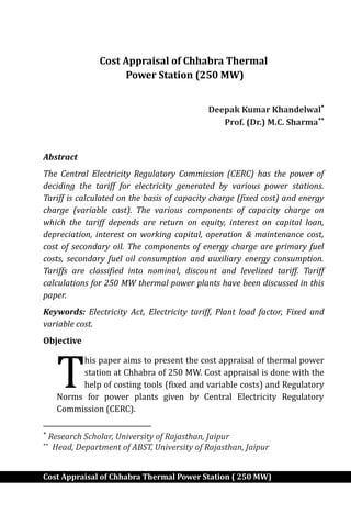 Cost Appraisal of Chhabra Thermal Power Station ( 250 MW)
Cost Appraisal of Chhabra Thermal
Power Station (250 MW)
Deepak Kumar Khandelwal
Prof. (Dr.) M.C. Sharma
Abstract
The Central Electricity Regulatory Commission (CERC) has the power of
deciding the tariff for electricity generated by various power stations.
Tariff is calculated on the basis of capacity charge (fixed cost) and energy
charge (variable cost). The various components of capacity charge on
which the tariff depends are return on equity, interest on capital loan,
depreciation, interest on working capital, operation & maintenance cost,
cost of secondary oil. The components of energy charge are primary fuel
costs, secondary fuel oil consumption and auxiliary energy consumption.
Tariffs are classified into nominal, discount and levelized tariff. Tariff
calculations for 250 MW thermal power plants have been discussed in this
paper.
Keywords: Electricity Act, Electricity tariff, Plant load factor, Fixed and
variable cost.
Objective
his paper aims to present the cost appraisal of thermal power
station at Chhabra of 250 MW. Cost appraisal is done with the
help of costing tools (fixed and variable costs) and Regulatory
Norms for power plants given by Central Electricity Regulatory
Commission (CERC).

Research Scholar, University of Rajasthan, Jaipur

Head, Department of ABST, University of Rajasthan, Jaipur
T
 