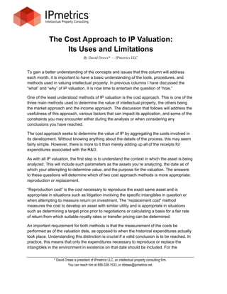 The Cost Approach to IP Valuation:
                 Its Uses and Limitations
                                     By David Drews* – IPmetrics LLC


To gain a better understanding of the concepts and issues that this column will address
each month, it is important to have a basic understanding of the tools, procedures, and
methods used in valuing intellectual property. In previous columns I have discussed the
“what” and “why” of IP valuation. It is now time to entertain the question of “how.”

One of the least understood methods of IP valuation is the cost approach. This is one of the
three main methods used to determine the value of intellectual property, the others being
the market approach and the income approach. The discussion that follows will address the
usefulness of this approach, various factors that can impact its application, and some of the
constraints you may encounter either during the analysis or when considering any
conclusions you have reached.

The cost approach seeks to determine the value of IP by aggregating the costs involved in
its development. Without knowing anything about the details of the process, this may seem
fairly simple. However, there is more to it than merely adding up all of the receipts for
expenditures associated with the R&D.

As with all IP valuation, the first step is to understand the context in which the asset is being
analyzed. This will include such parameters as the assets you’re analyzing, the date as of
which your attempting to determine value, and the purpose for the valuation. The answers
to these questions will determine which of two cost approach methods is more appropriate:
reproduction or replacement.

“Reproduction cost” is the cost necessary to reproduce the exact same asset and is
appropriate in situations such as litigation involving the specific intangibles in question or
when attempting to measure return on investment. The “replacement cost” method
measures the cost to develop an asset with similar utility and is appropriate in situations
such as determining a target price prior to negotiations or calculating a basis for a fair rate
of return from which suitable royalty rates or transfer pricing can be determined.

An important requirement for both methods is that the measurement of the costs be
performed as of the valuation date, as opposed to when the historical expenditures actually
took place. Understanding this distinction is crucial if a valid conclusion is to be reached. In
practice, this means that only the expenditures necessary to reproduce or replace the
intangibles in the environment in existence on that date should be included. For the


               * David Drews is president of IPmetrics LLC, an intellectual property consulting firm.
                         You can reach him at 858-538-1533, or ddrews@ipmetrics.net.
 