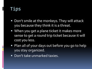TipsDon’t smile at the monkeys. They will attack you because they think it is a threat. When you get a plane ticket it makes more sense to get a round trip ticket because it will cost you less. Plan all of your days out before you go to help you stay organized. Don’t take unmarked taxies. 