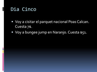 DiaCincoVoy a cisitar el parquet nacionalPoasCalcan.  Cuesta 7$. Voy a bungee jump en Naranjo. Cuesta $51. 