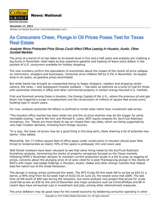 Written by Randyl Drummer (rdrummer@costar.com)
December 17, 2014
As Consumers Cheer, Plunge in Oil Prices Poses Test for Texas
Real Estate
News: National
Analysts Worry Protracted Price Slump Could Affect Office Leasing In Houston, Austin, Other
Sunbelt Markets
The price of a barrel of oil has fallen to its lowest level in five and a half years and analysts are crediting a
big bump in November retail sales as less expensive gasoline and heating oil leave extra dollars in the
pockets of U.S. consumers available for holiday shopping.
The new numbers confirm the speculation of economists about the impact of the recent oil price collapse
on commuters, shoppers and businesses. Consumer price inflation fell by 0.3% in November, its largest
drop in six years, as gasoline prices plummeted.
But while Santa has brought an unexpected bonus to happy shoppers, retailers and shopping center
owners, the news -- and subsequent investor pullback -- has been as welcome as a lump of coal for those
with ownership interests in office and other commercial property in certain energy-focused U.S. markets.
First and foremost among these is Houston, the Energy Capital of the U.S., where the previous oil and gas
boom has triggered a surge in employment and the construction of millions of square feet across every
building type in recent years.
For now, analysts cautioned the fallout is confined to rental rates rather than investment sale prices.
"The Houston office market has been white hot and the oil price declines may be the trigger for some
inevitable cooling," said Ki Bin Kim and Michael R. Lewis, REIT equity analysts for SunTrust Robinson
Humphrey, Inc. "Rents are more likely to see an impact than cap rates, which are being supported by
very high investor demand, including from foreign sources.
"In a way, the lower oil prices may be a good thing in the long-term, likely shelving a lot of potential new
starts," they added.
Meanwhile, the 17 million square feet of office space under construction in Houston should pose little
threat to fundamentals as nearly 70% of the space is preleased, Kim and Lewis said.
Wall Street invetsors have been reluctant to see that silver lining noted by the SunTrust Robinson
Humphrey analysts, hammering the stocks of property companies focused on the Texas markets.
Following OPEC's November decision to maintain current production levels in a bid to prop up sagging oil
prices, concerns about the plunging price of oil were cited for a post-Thanksgiving plunge in the shares of
REITs with major real estate holdings in Houston, Austin, Dallas and other energy markets that helped
lead the nation out of the Great Recession.
The plunge in energy prices continued this week. The WTI Crude Oil this week fell to as low as $54.21 a
barrel, a 40% drop from its 52-week high of $102.53 on June 25, the lowest since mid-2009. The last
time oil fell south of $60 was during the recession, but some analysts now project that prices for crude
could fall as low as $50 by the end of December and major producers such as ConocoPhillips and BP in
recent days have announced cuts in investment and jobs, among other retrenchment measures.
The price deflation may be good news for the overall economy by bolstering consumer spending in other
Copyright (c) 2014 CoStar Realty Information, Inc. All rights reserved.
 