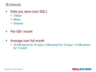 STORAGE
       Data you store (non SQL)
          Tables
          Blobs
          Queues


       Per GB / month

       Average over full month
          10 GB stored for 15 days, 0 GB stored for 15 days = 5 GB stored
           for 1 month




DECEMBER 12, 2011 | SLIDE 27
 
