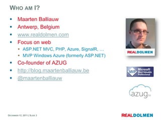 WHO AM I?
        Maarten Balliauw
        Antwerp, Belgium
        www.realdolmen.com
        Focus on web
          ASP.NET MVC, PHP, Azure, SignalR, …
          MVP Windows Azure (formerly ASP.NET)
        Co-founder of AZUG
        http://blog.maartenballiauw.be
        @maartenballiauw




DECEMBER 12, 2011 | SLIDE 3
 