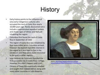 HistoryEarly history points to the influence of very early indegenous cultures who occupied the land of Costa Rica nearly 10,000 years ago. Newly discovered relics include a sophisticated aqueduct system and shows signs of Olmec and Nahuatl inhabiting the region.Columbus first found the land of Costa Rica in September of 1502The region of Costa Rica was inhabited by four main tribes when Columbus arrived, however the Spanish had little interest in the region as it was hard to live in the conditions and they were more interested in the gold in other regions.Juan Vazquez de Coronado founded the first successful city in Costa Rica, Cartoga. However this didn’t happen until 1562.Citizens of Costa Rica eventually rebelled and sought their independence along with many other countries in Latin America.Source: http://www.writeonnewjersey.com/wp-content/uploads/2009/11/Christopher-Columbus.jpg