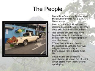 The PeopleCosta Rican’s are highly educated, the country overall has a 93% literacy rate.Most of the Costa Ricans are classified as middle class, poverty dose exist but in small numbersThe people of Costa Rica have began to cater to tourists as ecotourism has become popular over the years.77% of Costa Ricans classify themselves as Catholic however religion does not play a tremendous role in Costa Rican life.Costa Ricans are generally described as kind and full of spirit which stems from their cultural upbringing.