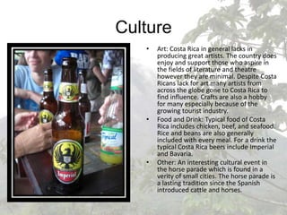 CultureArt: Costa Rica in general lacks in producing great artists. The country does enjoy and support those who aspire in the fields of literature and theatre however they are minimal. Despite Costa Ricans lack for art many artists from across the globe gone to Costa Rica to find influence. Crafts are also a hobby for many especially because of the growing tourist industry.Food and Drink: Typical food of Costa Rica includes chicken, beef, and seafood. Rice and beans are also generally included with every meal. For a drink the typical Costa Rica beers include Imperial and Bavaria.Other: An interesting cultural event in the horse parade which is found in a verity of small cities. The horse parade is a lasting tradition since the Spanish introduced cattle and horses. 