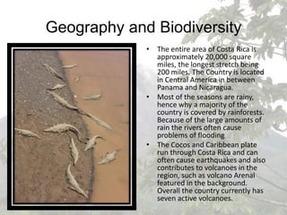 Geography and BiodiversityThe entire area of Costa Rica is approximately 20,000 square miles, the longest stretch being 200 miles. The Country is located in Central America in between Panama and Nicaragua.Most of the seasons are rainy, hence why a majority of the country is covered by rainforests. Because of the large amounts of rain the rivers often cause problems of floodingThe Cocos and Caribbean plate run through Costa Rica and can often cause earthquakes and also contributes to volcanoes in the region, such as volcano Arenal featured in the background. Overall the country currently has seven active volcanoes.