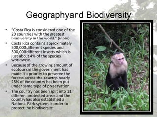 Geographyand Biodiversity“Costa Rica is considered one of the 20 countries with the greatest biodiversity in the world.” (inbio)Costa Rica contains approximately 500,000 different species and 300,000 different insects which is just about 4% of the species worldwide.Because of the growing amount of ecotourism the government has made it a priority to preserve the forests across the country, nearly 25% of the country has been put under some type of preservation.The country has been split into 11 different protected areas and the country has also established a National Park system in order to protect the biodiversity.
