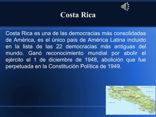 Costa Rica

Costa Rica es una de las democracias más consolidadas
de América, es el único país de América Latina incluido
en la lista de las 22 democracias más antiguas del
mundo. Ganó reconocimiento mundial por abolir el
ejército el 1 de diciembre de 1948, abolición que fue
perpetuada en la Constitución Política de 1949.
 
