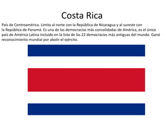 Costa Rica
País de Centroamérica. Limita al norte con la República de Nicaragua y al sureste con
la República de Panamá. Es una de las democracias más consolidadas de América, es el único
país de América Latina incluido en la lista de las 22 democracias más antiguas del mundo. Ganó
reconocimiento mundial por abolir el ejército.
 