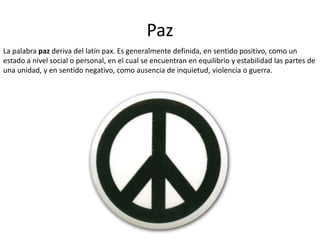 Paz
La palabra paz deriva del latín pax. Es generalmente definida, en sentido positivo, como un
estado a nivel social o pe...