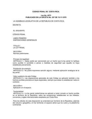 CODIGO PENAL DE COSTA RICA.

                                Ley No. 4573
                 PUBLICADO EN LA GACETA No. 257 DE 15-11-1970

LA ASAMBLEA LEGISLATIVA DE LA REPÚBLICA DE COSTA RICA,

DECRETA:


EL SIGUIENTE

CÓDIGO PENAL

LIBRO PRIMERO
DISPOSICIONES GENERALES


TÍTULO I
LA LEY PENAL

SECCIÓN I
Normas preliminares


 Principio de legalidad
 ARTÍCULO 1.- Nadie podrá ser sancionado por un hecho que la ley penal no tipifique
como punible ni sometido a penas o medidas de seguridad que aquella no haya
establecido previamente.

 Prohibición de analogía
 ARTÍCULO 2.- No podrá imponerse sanción alguna, mediante aplicación analógica de la
ley penal.

 Valor supletorio de este Código
 ARTÍCULO 3.- Las disposiciones generales de este Código se aplicarán también a los
hechos punibles previstos en leyes especiales, siempre que estas no establezcan nada en
contrario.

SECCIÓN II
Aplicación en el espacio

 Territorialidad
 ARTÍCULO 4.- La ley penal costarricense se aplicará a quien cometa un hecho punible
en el territorio de la República, salvo las excepciones establecidas en los tratados,
convenios y reglas internacionales aceptados por Costa Rica.

 Para los efectos de esta disposición se entenderá por territorio de la República, además
del natural o geográfico, el mar territorial, el espacio aéreo que los cubre y la plataforma
continental.