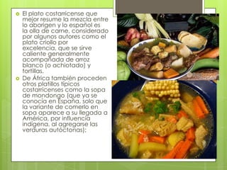  El plato costarricense que
mejor resume la mezcla entre
lo aborigen y lo español es
la olla de carne, considerado
por algunos autores como el
plato criollo por
excelencia, que se sirve
caliente generalmente
acompañada de arroz
blanco (o achiotado) y
tortillas.
 De África también proceden
otros platillos típicos
costarricenses como la sopa
de mondongo (que ya se
conocía en España, solo que
la variante de comerlo en
sopa aparece a su llegada a
América, por influencia
indígena, al agregarse las
verduras autóctonas);
 