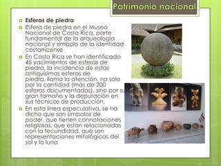  Esferas de piedra
 Esfera de piedra en el Museo
Nacional de Costa Rica, parte
fundamental de la arqueología
nacional y símbolo de la identidad
costarricense
 En Costa Rica se han identificado
45 yacimientos de esferas de
piedra, la incidencia de estas
antiquísimas esferas de
piedra, llama la atención, no solo
por la cantidad (más de 200
esferas documentadas), sino por su
gran tamaño y la depuración en
sus técnicas de producción.
 En esta línea especulativa, se ha
dicho que son símbolos de
poder, que tienen connotaciones
religiosas, que están relacionadas
con la fecundidad, que son
representaciones mitológicas del
sol y la luna
 
