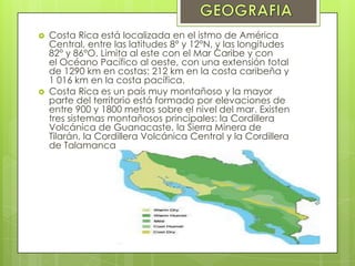  Costa Rica está localizada en el istmo de América
Central, entre las latitudes 8° y 12°N, y las longitudes
82° y 86°O. Limita al este con el Mar Caribe y con
el Océano Pacífico al oeste, con una extensión total
de 1290 km en costas: 212 km en la costa caribeña y
1 016 km en la costa pacífica.
 Costa Rica es un país muy montañoso y la mayor
parte del territorio está formado por elevaciones de
entre 900 y 1800 metros sobre el nivel del mar. Existen
tres sistemas montañosos principales: la Cordillera
Volcánica de Guanacaste, la Sierra Minera de
Tilarán, la Cordillera Volcánica Central y la Cordillera
de Talamanca
 